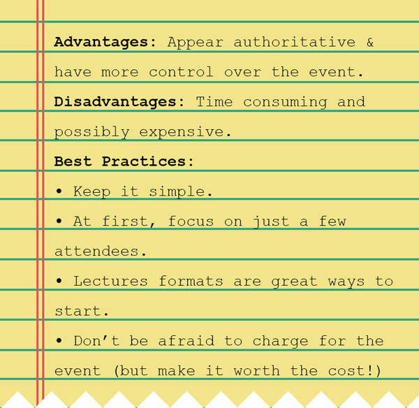 A notebook depicting the advantages of hosting your own events (appear more authoritative and have more control over the event), the disadvantages (time consuming and possibly expensive), and some best practices (keep it simple and small, leverage a lecture format, and don't be afraid to charge for the event).